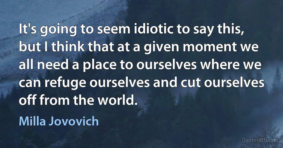 It's going to seem idiotic to say this, but I think that at a given moment we all need a place to ourselves where we can refuge ourselves and cut ourselves off from the world. (Milla Jovovich)