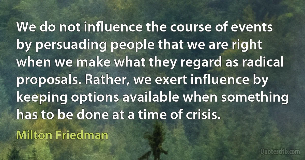 We do not influence the course of events by persuading people that we are right when we make what they regard as radical proposals. Rather, we exert influence by keeping options available when something has to be done at a time of crisis. (Milton Friedman)