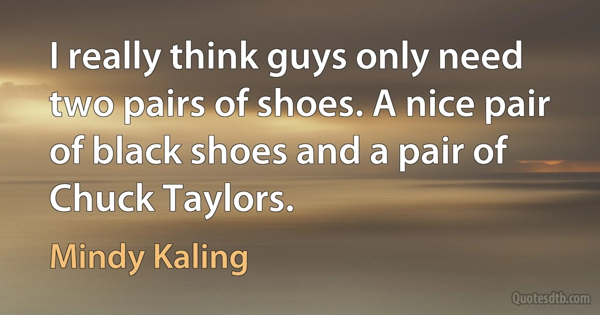 I really think guys only need two pairs of shoes. A nice pair of black shoes and a pair of Chuck Taylors. (Mindy Kaling)