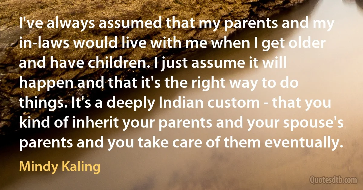 I've always assumed that my parents and my in-laws would live with me when I get older and have children. I just assume it will happen and that it's the right way to do things. It's a deeply Indian custom - that you kind of inherit your parents and your spouse's parents and you take care of them eventually. (Mindy Kaling)