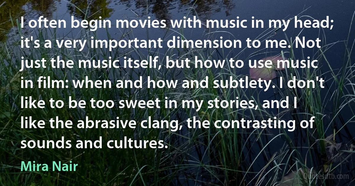 I often begin movies with music in my head; it's a very important dimension to me. Not just the music itself, but how to use music in film: when and how and subtlety. I don't like to be too sweet in my stories, and I like the abrasive clang, the contrasting of sounds and cultures. (Mira Nair)