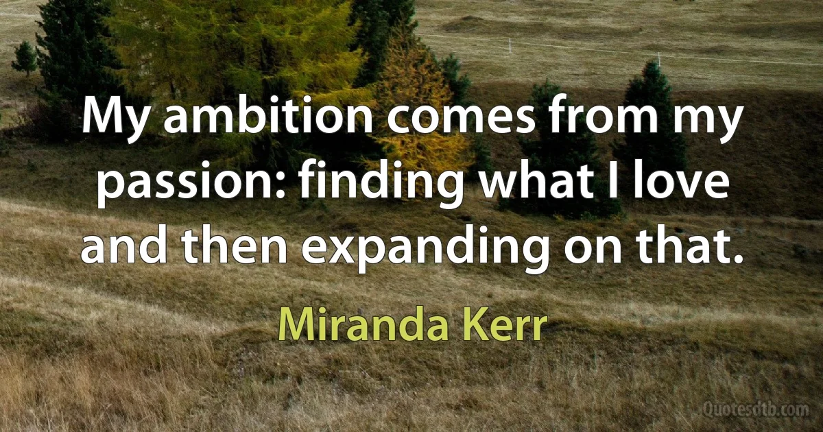 My ambition comes from my passion: finding what I love and then expanding on that. (Miranda Kerr)