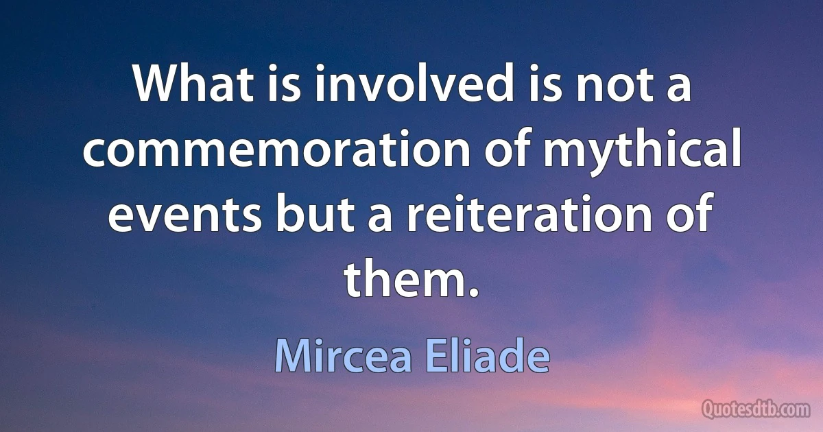 What is involved is not a commemoration of mythical events but a reiteration of them. (Mircea Eliade)