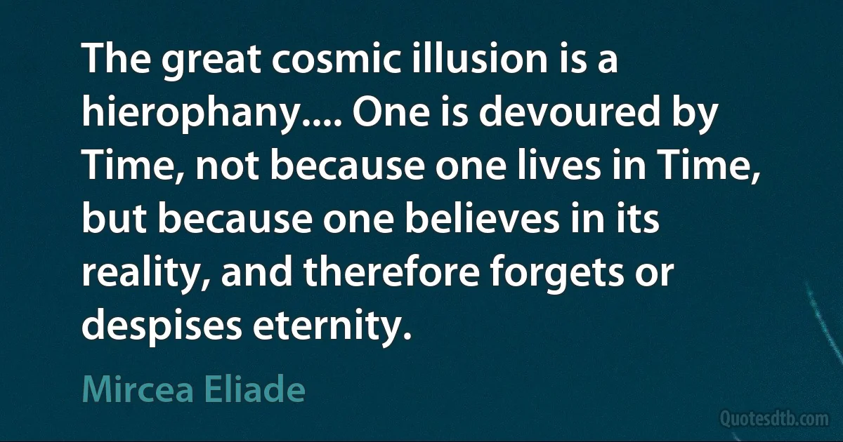 The great cosmic illusion is a hierophany.... One is devoured by Time, not because one lives in Time, but because one believes in its reality, and therefore forgets or despises eternity. (Mircea Eliade)