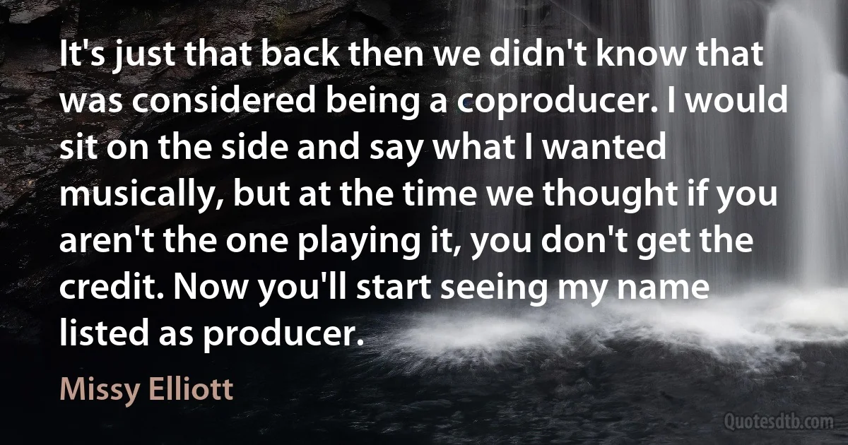 It's just that back then we didn't know that was considered being a coproducer. I would sit on the side and say what I wanted musically, but at the time we thought if you aren't the one playing it, you don't get the credit. Now you'll start seeing my name listed as producer. (Missy Elliott)