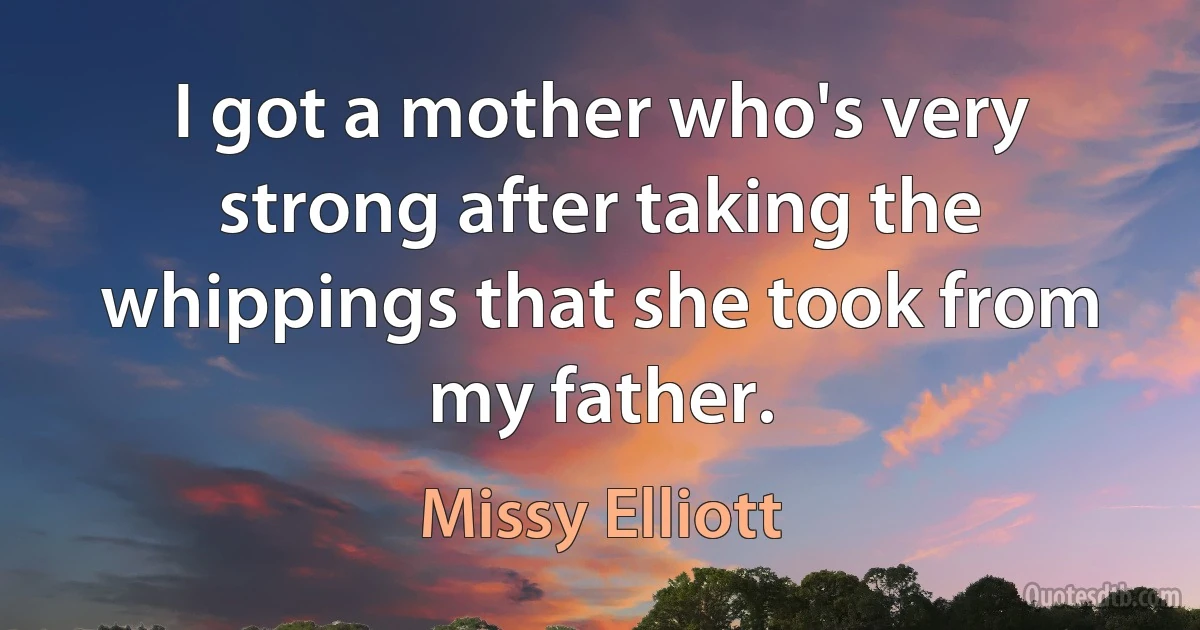 I got a mother who's very strong after taking the whippings that she took from my father. (Missy Elliott)