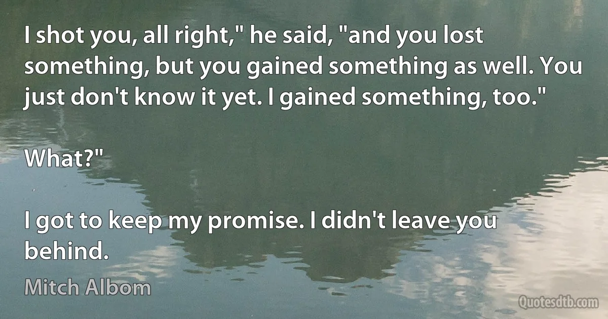 I shot you, all right," he said, "and you lost something, but you gained something as well. You just don't know it yet. I gained something, too."

What?"

I got to keep my promise. I didn't leave you behind. (Mitch Albom)