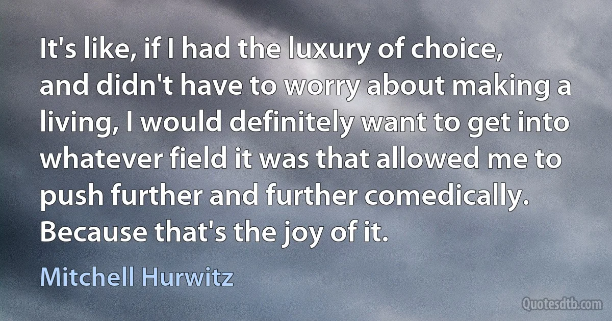 It's like, if I had the luxury of choice, and didn't have to worry about making a living, I would definitely want to get into whatever field it was that allowed me to push further and further comedically. Because that's the joy of it. (Mitchell Hurwitz)