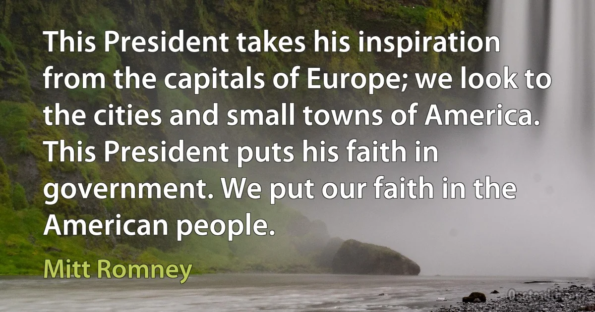 This President takes his inspiration from the capitals of Europe; we look to the cities and small towns of America. This President puts his faith in government. We put our faith in the American people. (Mitt Romney)