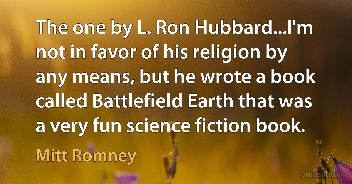 The one by L. Ron Hubbard...I'm not in favor of his religion by any means, but he wrote a book called Battlefield Earth that was a very fun science fiction book. (Mitt Romney)