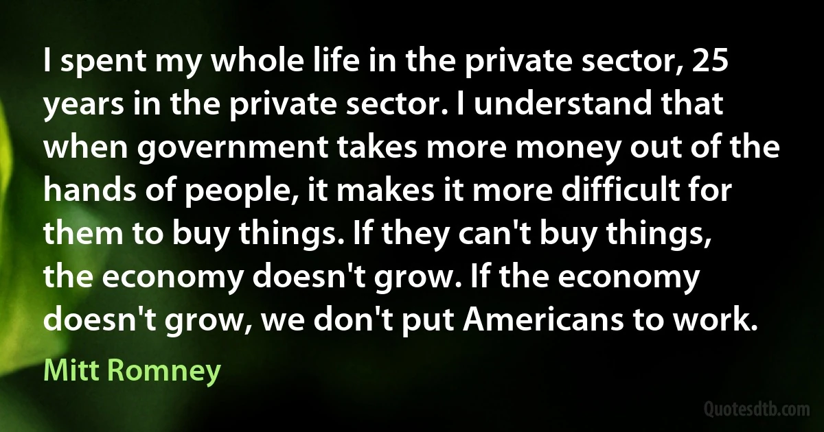 I spent my whole life in the private sector, 25 years in the private sector. I understand that when government takes more money out of the hands of people, it makes it more difficult for them to buy things. If they can't buy things, the economy doesn't grow. If the economy doesn't grow, we don't put Americans to work. (Mitt Romney)