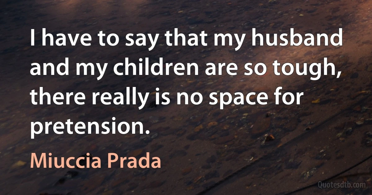 I have to say that my husband and my children are so tough, there really is no space for pretension. (Miuccia Prada)