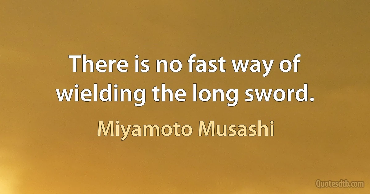 There is no fast way of wielding the long sword. (Miyamoto Musashi)