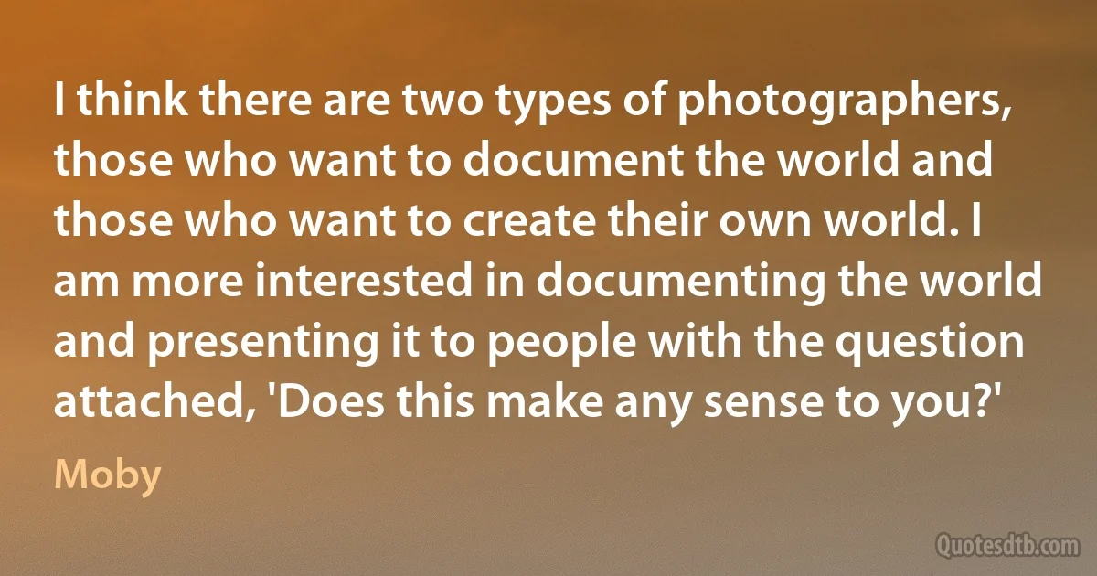 I think there are two types of photographers, those who want to document the world and those who want to create their own world. I am more interested in documenting the world and presenting it to people with the question attached, 'Does this make any sense to you?' (Moby)