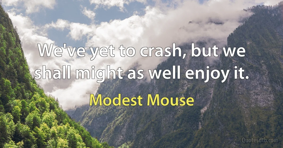 We've yet to crash, but we shall might as well enjoy it. (Modest Mouse)