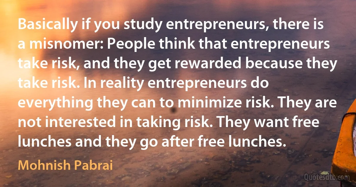 Basically if you study entrepreneurs, there is a misnomer: People think that entrepreneurs take risk, and they get rewarded because they take risk. In reality entrepreneurs do everything they can to minimize risk. They are not interested in taking risk. They want free lunches and they go after free lunches. (Mohnish Pabrai)