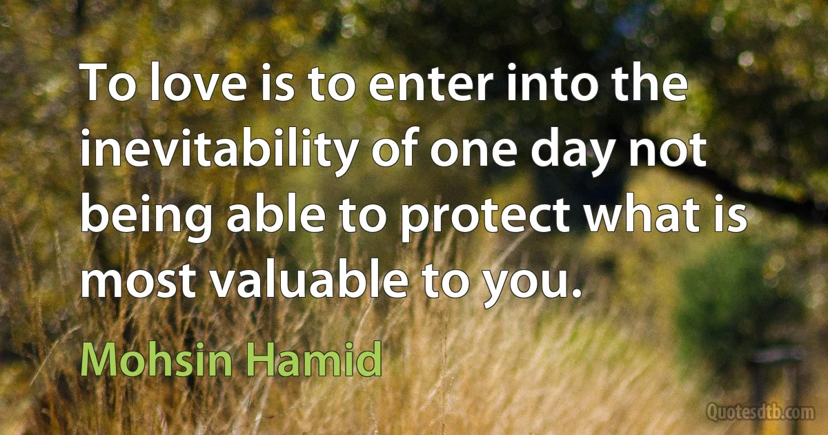 To love is to enter into the inevitability of one day not being able to protect what is most valuable to you. (Mohsin Hamid)