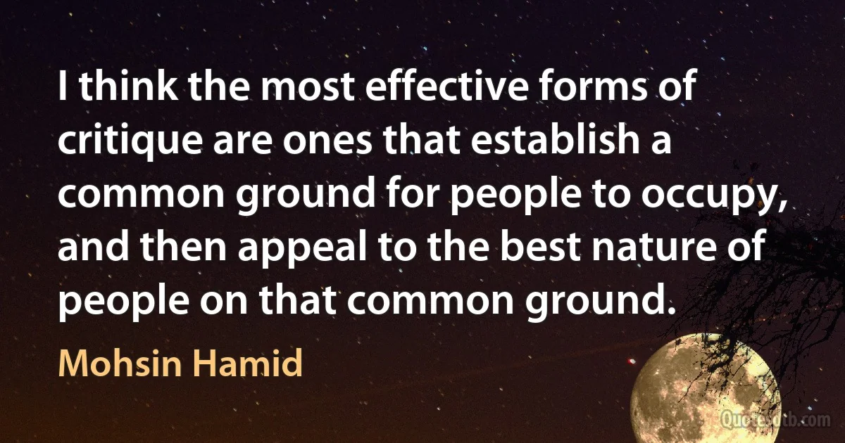 I think the most effective forms of critique are ones that establish a common ground for people to occupy, and then appeal to the best nature of people on that common ground. (Mohsin Hamid)