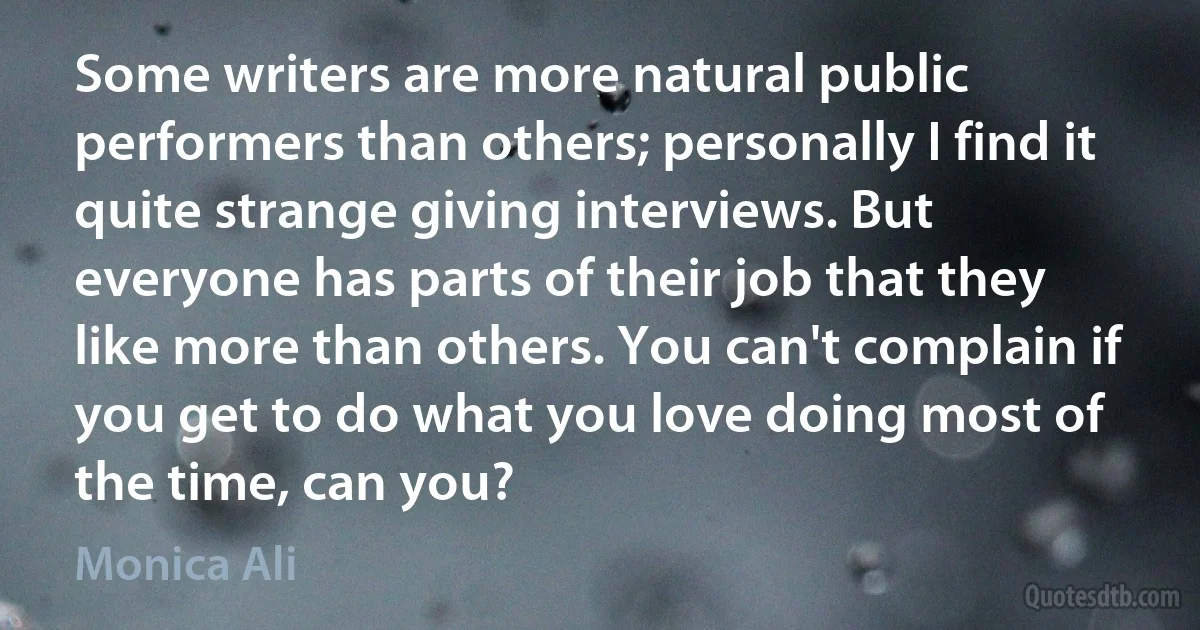 Some writers are more natural public performers than others; personally I find it quite strange giving interviews. But everyone has parts of their job that they like more than others. You can't complain if you get to do what you love doing most of the time, can you? (Monica Ali)