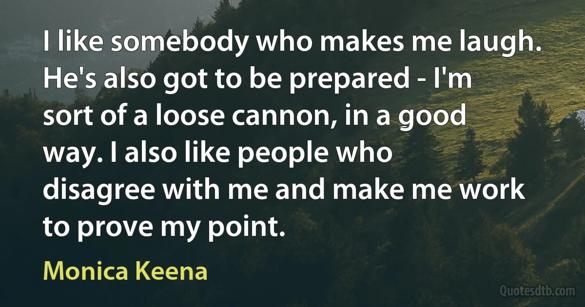 I like somebody who makes me laugh. He's also got to be prepared - I'm sort of a loose cannon, in a good way. I also like people who disagree with me and make me work to prove my point. (Monica Keena)