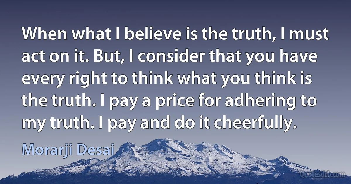 When what I believe is the truth, I must act on it. But, I consider that you have every right to think what you think is the truth. I pay a price for adhering to my truth. I pay and do it cheerfully. (Morarji Desai)