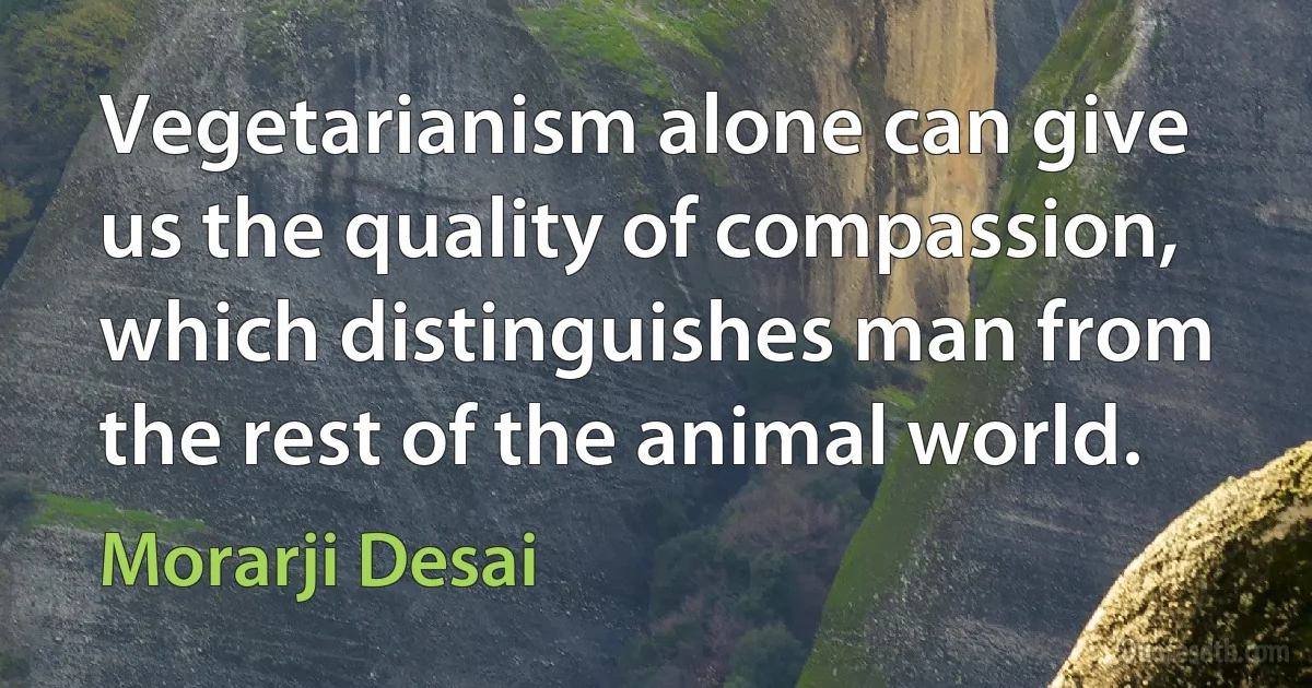 Vegetarianism alone can give us the quality of compassion, which distinguishes man from the rest of the animal world. (Morarji Desai)