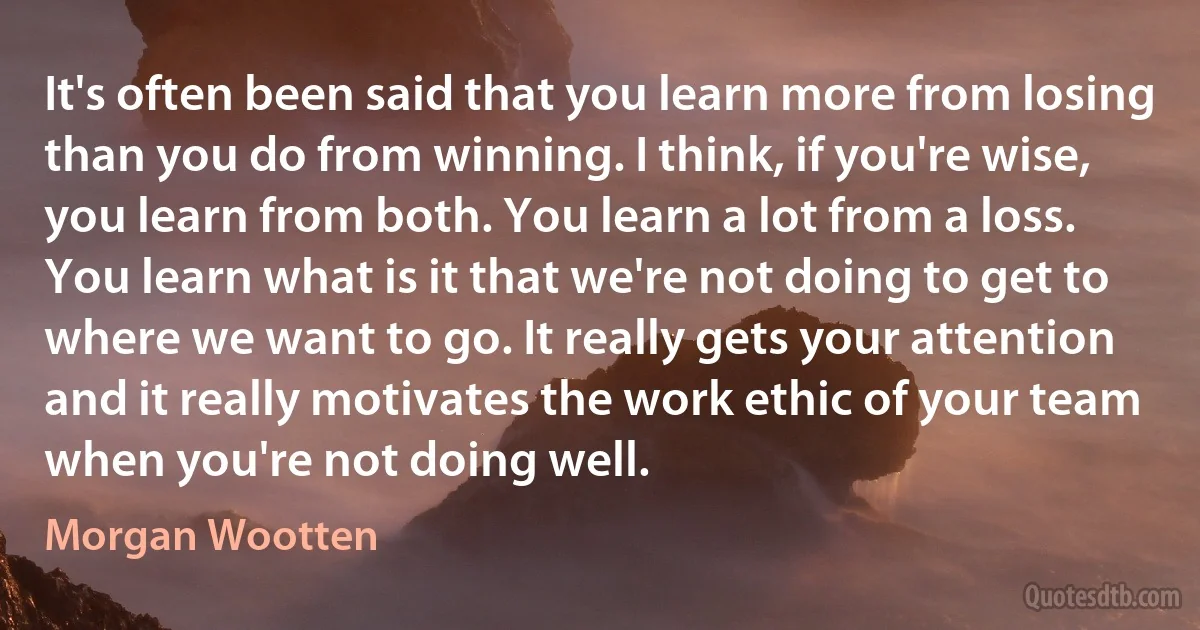 It's often been said that you learn more from losing than you do from winning. I think, if you're wise, you learn from both. You learn a lot from a loss. You learn what is it that we're not doing to get to where we want to go. It really gets your attention and it really motivates the work ethic of your team when you're not doing well. (Morgan Wootten)