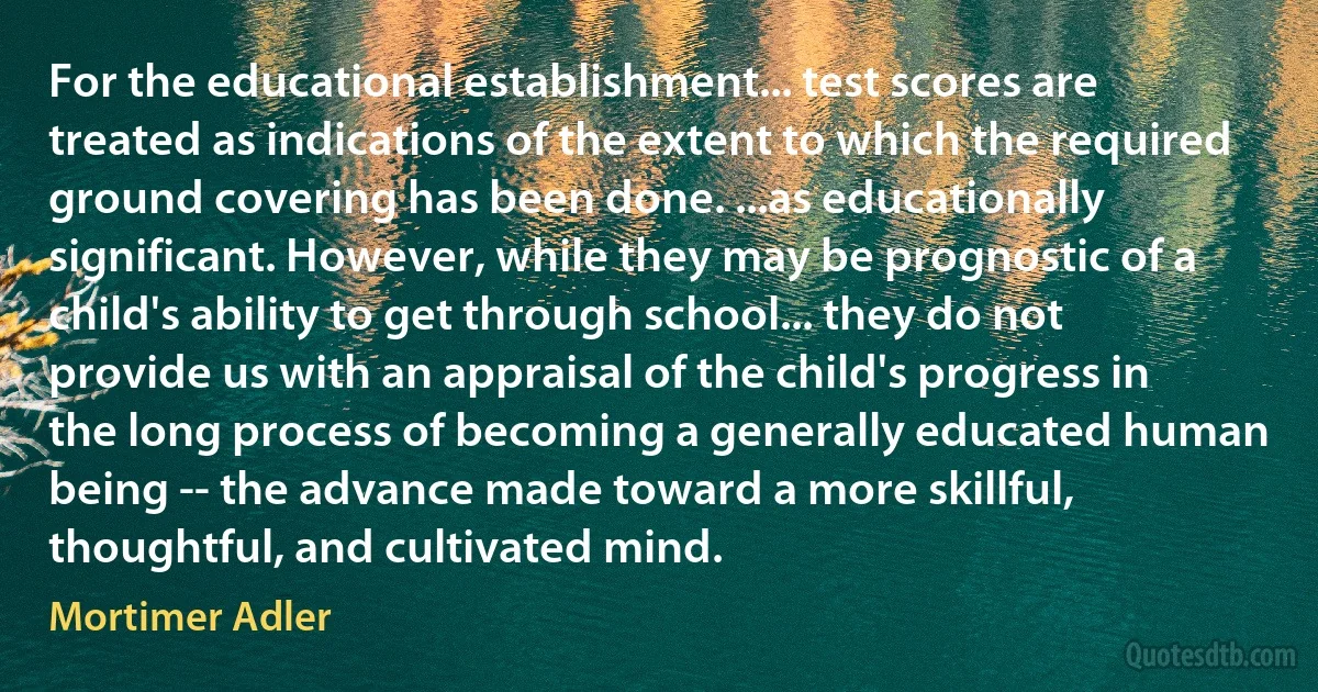 For the educational establishment... test scores are treated as indications of the extent to which the required ground covering has been done. ...as educationally significant. However, while they may be prognostic of a child's ability to get through school... they do not provide us with an appraisal of the child's progress in the long process of becoming a generally educated human being -- the advance made toward a more skillful, thoughtful, and cultivated mind. (Mortimer Adler)