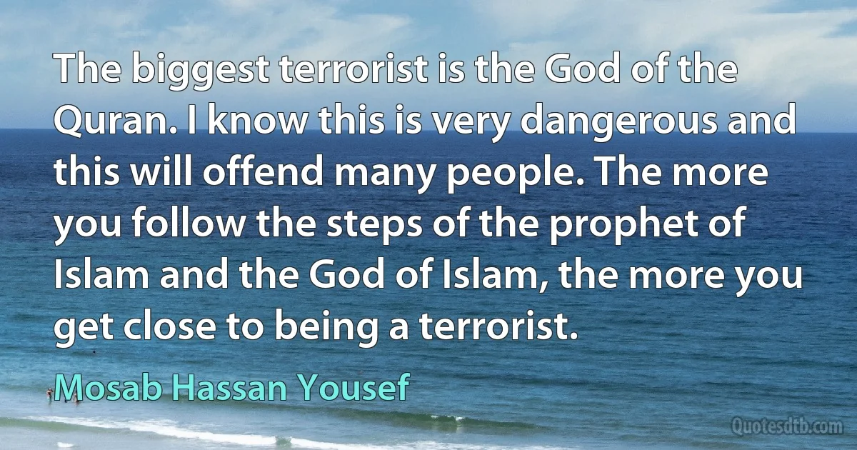 The biggest terrorist is the God of the Quran. I know this is very dangerous and this will offend many people. The more you follow the steps of the prophet of Islam and the God of Islam, the more you get close to being a terrorist. (Mosab Hassan Yousef)