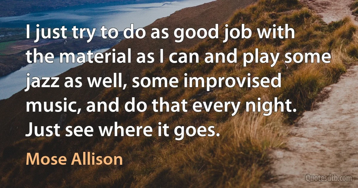 I just try to do as good job with the material as I can and play some jazz as well, some improvised music, and do that every night. Just see where it goes. (Mose Allison)