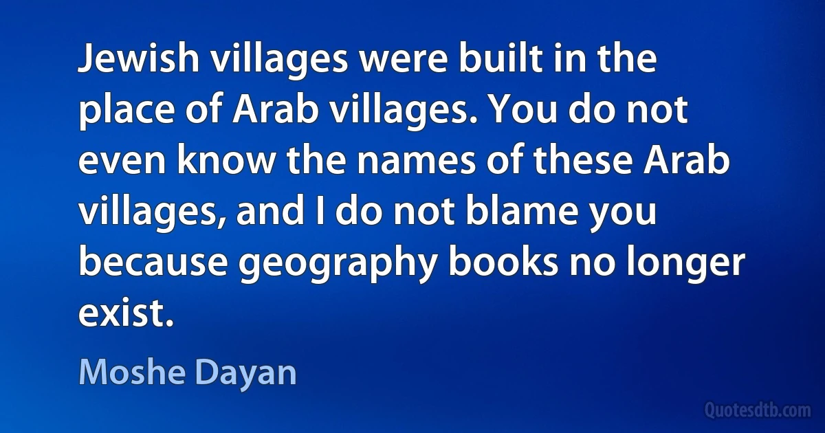 Jewish villages were built in the place of Arab villages. You do not even know the names of these Arab villages, and I do not blame you because geography books no longer exist. (Moshe Dayan)