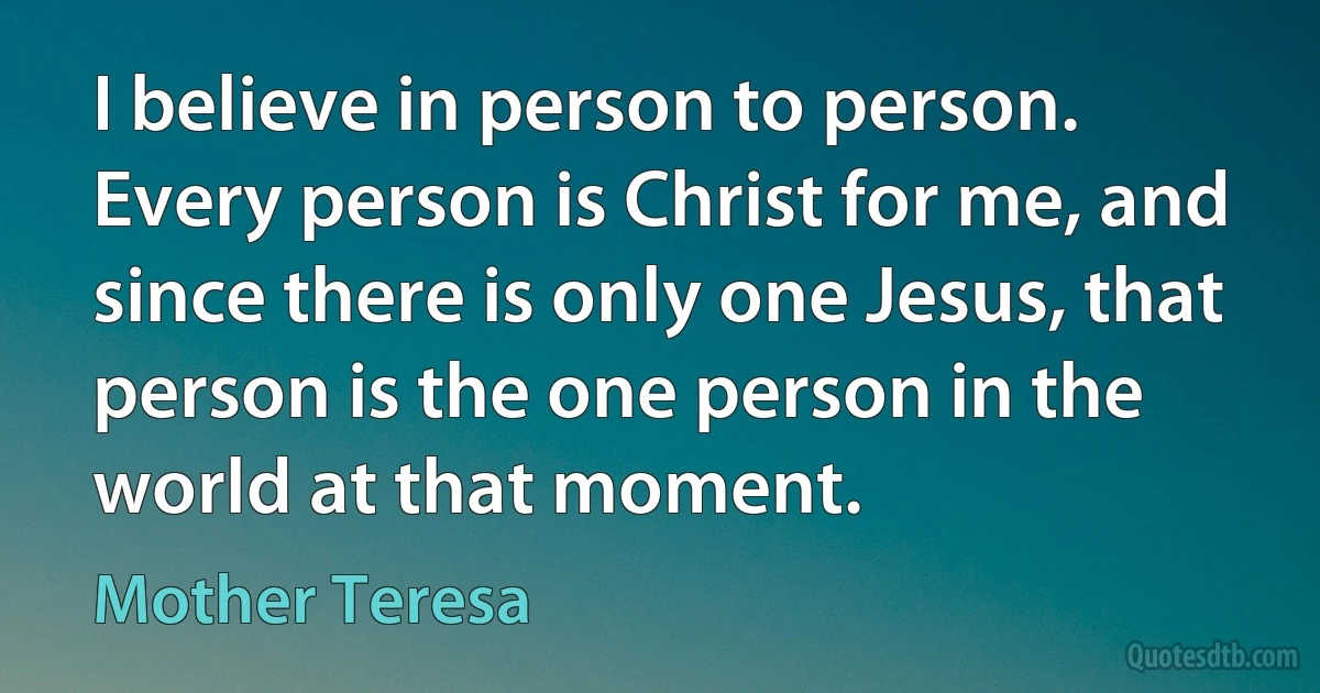 I believe in person to person. Every person is Christ for me, and since there is only one Jesus, that person is the one person in the world at that moment. (Mother Teresa)