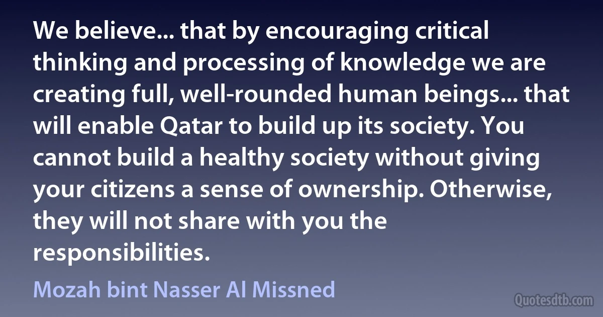 We believe... that by encouraging critical thinking and processing of knowledge we are creating full, well-rounded human beings... that will enable Qatar to build up its society. You cannot build a healthy society without giving your citizens a sense of ownership. Otherwise, they will not share with you the responsibilities. (Mozah bint Nasser Al Missned)