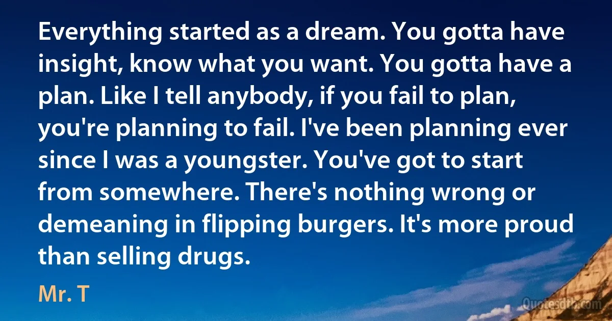 Everything started as a dream. You gotta have insight, know what you want. You gotta have a plan. Like I tell anybody, if you fail to plan, you're planning to fail. I've been planning ever since I was a youngster. You've got to start from somewhere. There's nothing wrong or demeaning in flipping burgers. It's more proud than selling drugs. (Mr. T)