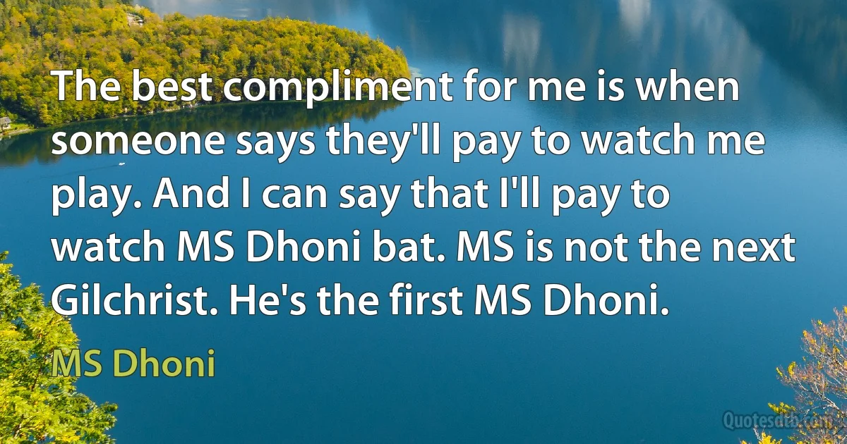 The best compliment for me is when someone says they'll pay to watch me play. And I can say that I'll pay to watch MS Dhoni bat. MS is not the next Gilchrist. He's the first MS Dhoni. (MS Dhoni)