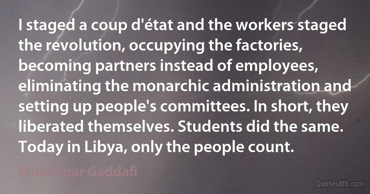 I staged a coup d'état and the workers staged the revolution, occupying the factories, becoming partners instead of employees, eliminating the monarchic administration and setting up people's committees. In short, they liberated themselves. Students did the same. Today in Libya, only the people count. (Muammar Gaddafi)