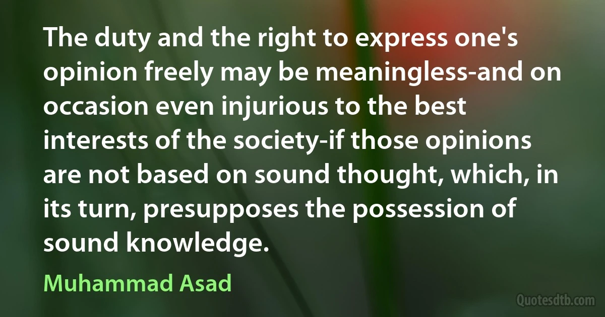 The duty and the right to express one's opinion freely may be meaningless-and on occasion even injurious to the best interests of the society-if those opinions are not based on sound thought, which, in its turn, presupposes the possession of sound knowledge. (Muhammad Asad)