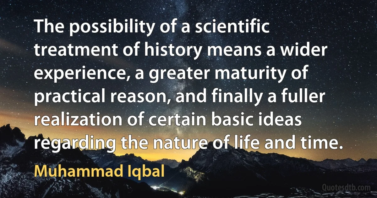 The possibility of a scientific treatment of history means a wider experience, a greater maturity of practical reason, and finally a fuller realization of certain basic ideas regarding the nature of life and time. (Muhammad Iqbal)