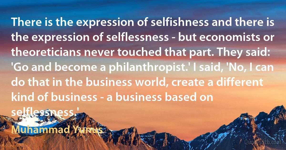 There is the expression of selfishness and there is the expression of selflessness - but economists or theoreticians never touched that part. They said: 'Go and become a philanthropist.' I said, 'No, I can do that in the business world, create a different kind of business - a business based on selflessness.' (Muhammad Yunus)