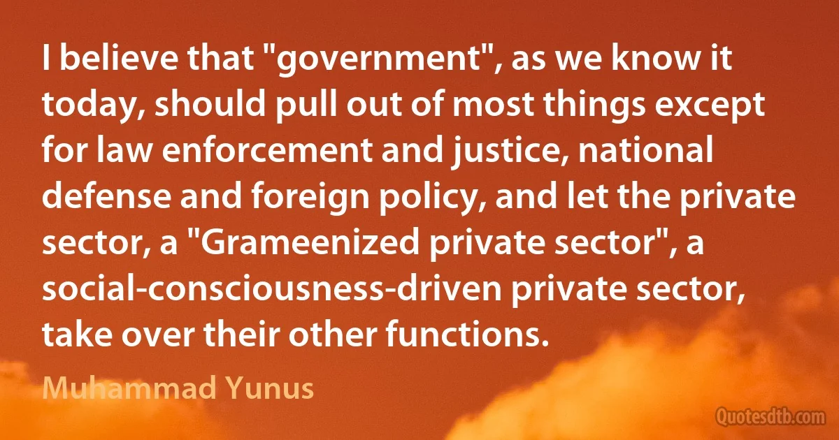 I believe that "government", as we know it today, should pull out of most things except for law enforcement and justice, national defense and foreign policy, and let the private sector, a "Grameenized private sector", a social-consciousness-driven private sector, take over their other functions. (Muhammad Yunus)