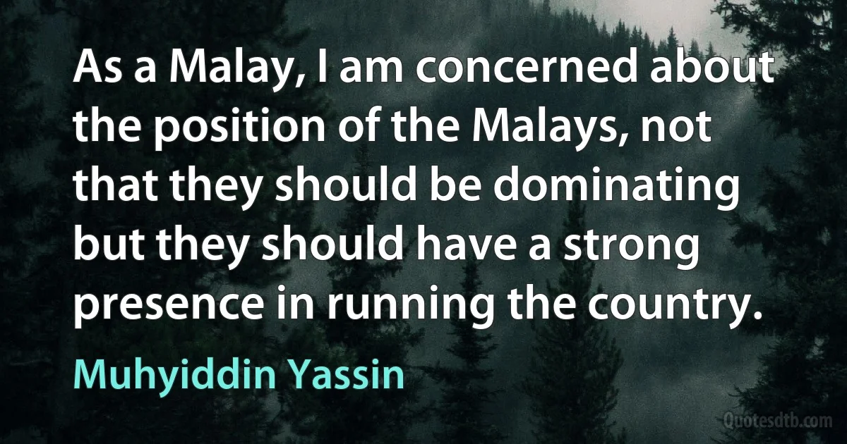 As a Malay, I am concerned about the position of the Malays, not that they should be dominating but they should have a strong presence in running the country. (Muhyiddin Yassin)