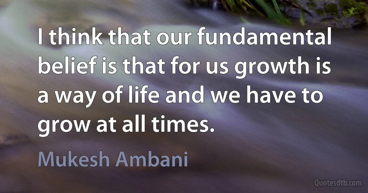 I think that our fundamental belief is that for us growth is a way of life and we have to grow at all times. (Mukesh Ambani)