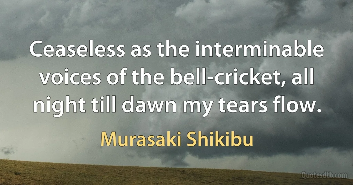 Ceaseless as the interminable voices of the bell-cricket, all night till dawn my tears flow. (Murasaki Shikibu)