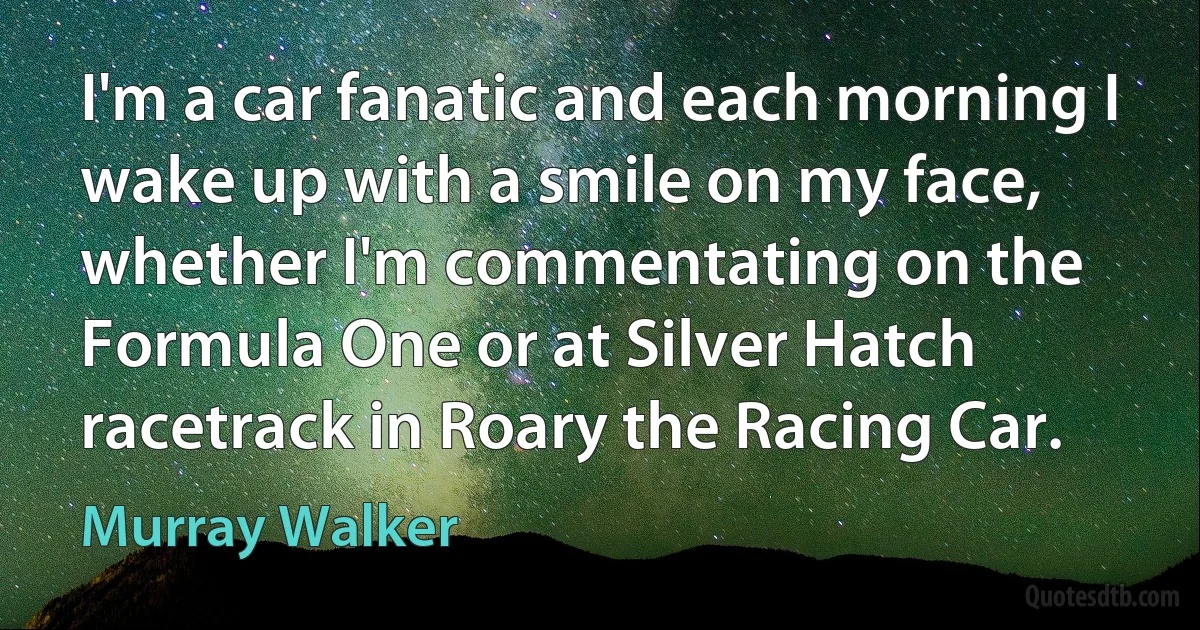 I'm a car fanatic and each morning I wake up with a smile on my face, whether I'm commentating on the Formula One or at Silver Hatch racetrack in Roary the Racing Car. (Murray Walker)