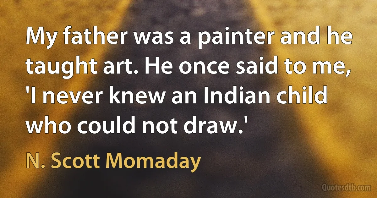 My father was a painter and he taught art. He once said to me, 'I never knew an Indian child who could not draw.' (N. Scott Momaday)