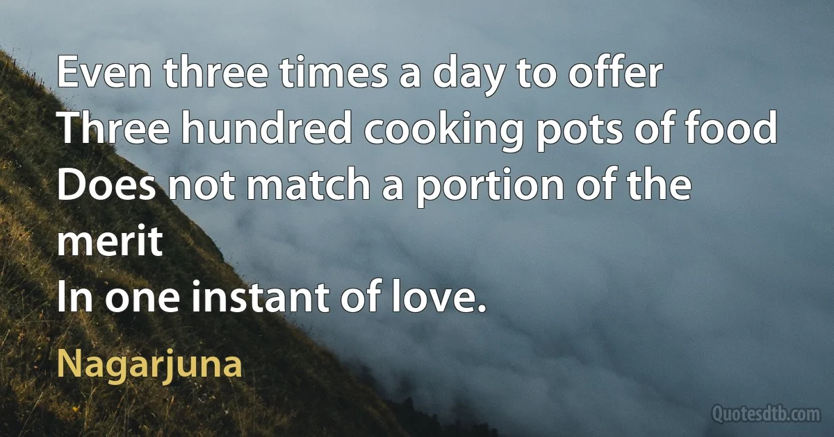 Even three times a day to offer
Three hundred cooking pots of food
Does not match a portion of the merit
In one instant of love. (Nagarjuna)