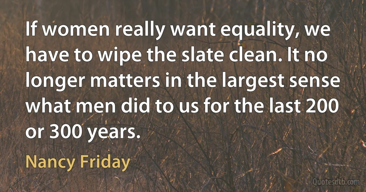 If women really want equality, we have to wipe the slate clean. It no longer matters in the largest sense what men did to us for the last 200 or 300 years. (Nancy Friday)