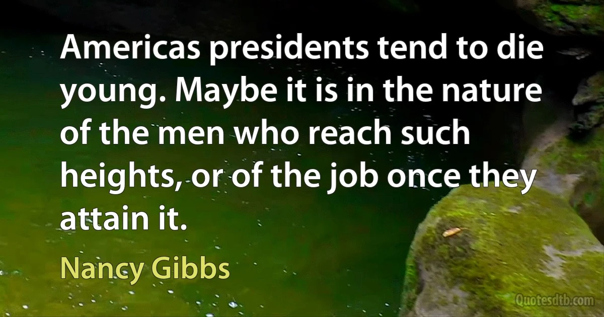 Americas presidents tend to die young. Maybe it is in the nature of the men who reach such heights, or of the job once they attain it. (Nancy Gibbs)