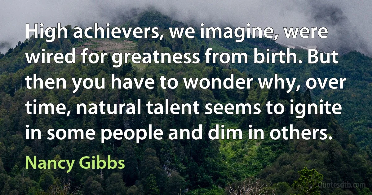 High achievers, we imagine, were wired for greatness from birth. But then you have to wonder why, over time, natural talent seems to ignite in some people and dim in others. (Nancy Gibbs)