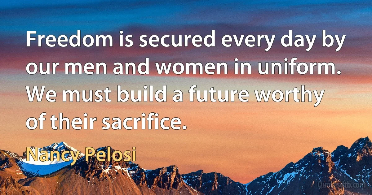 Freedom is secured every day by our men and women in uniform. We must build a future worthy of their sacrifice. (Nancy Pelosi)